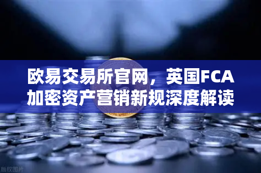 欧易交易所官网，英国FCA加密资产营销新规深度解读