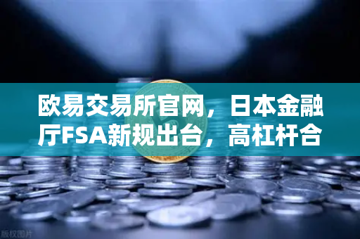 欧易交易所官网，日本金融厅FSA新规出台，高杠杆合约交易面临重大调整