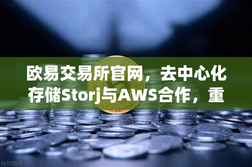 欧易交易所官网，去中心化存储Storj与AWS合作，重塑混合云存储新格局