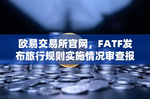 欧易交易所官网，FATF发布旅行规则实施情况审查报告，多数国家进展缓慢