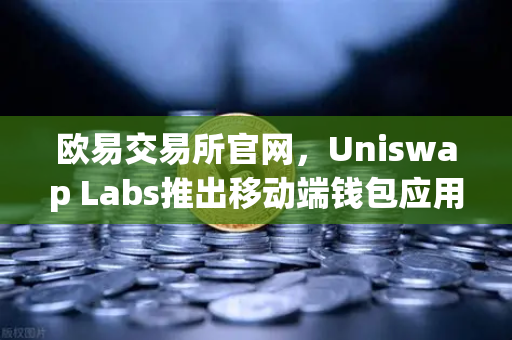 欧易交易所官网，Uniswap Labs推出移动端钱包应用，内置DApp浏览器，重塑DeFi交互体验