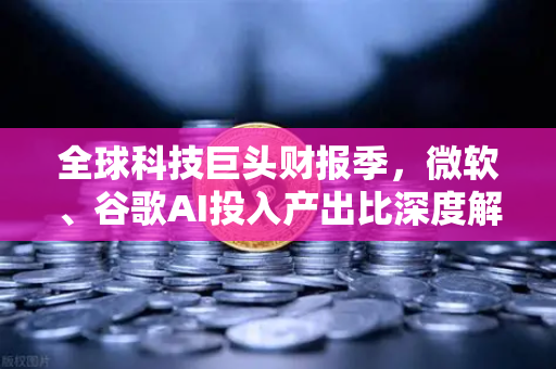 全球科技巨头财报季，微软、谷歌AI投入产出比深度解读
