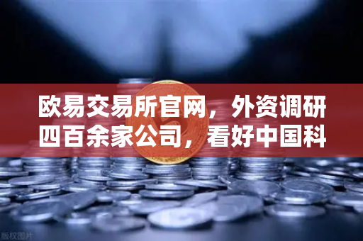 欧易交易所官网，外资调研四百余家公司，看好中国科技与Web3赛道新机遇-第1张图片-欧易交易所
