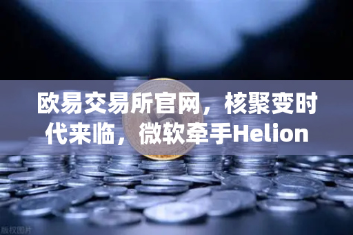 欧易交易所官网，核聚变时代来临，微软牵手Helion Energy开启清洁能源新篇章-第1张图片-欧易交易所