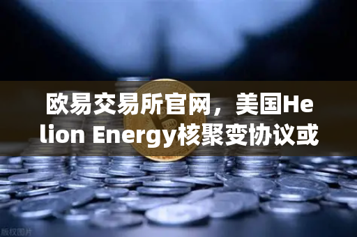 欧易交易所官网，美国Helion Energy核聚变协议或催生能源交易新风口