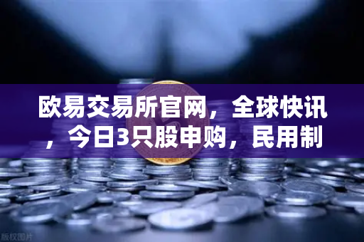 欧易交易所官网，全球快讯，今日3只股申购，民用制冰机龙头引爆资本市场