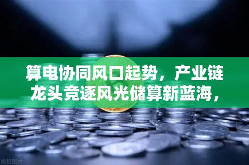 算电协同风口起势,产业链龙头竞逐风光储算新蓝海,欧易交易所官网深度解析-第1张图片-欧易交易所 算电协同风口起势,产业链龙头竞逐风光储算新蓝海,欧易交易所官网深度解析-第1张图片-欧易交易所