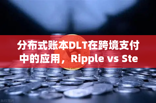 分布式账本DLT在跨境支付中的应用，Ripple vs Stellar—谁才是未来跨境汇款的隐形冠军？