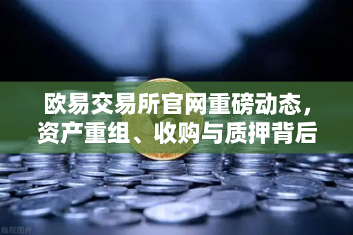 欧易交易所官网重磅动态，资产重组、收购与质押背后的战略布局