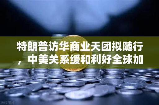 特朗普访华商业天团拟随行，中美关系缓和利好全球加密监管合作？