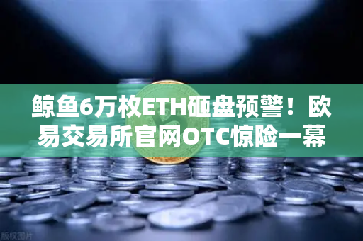 鲸鱼6万枚ETH砸盘预警！欧易交易所官网OTC惊险一幕，散户如何避险？