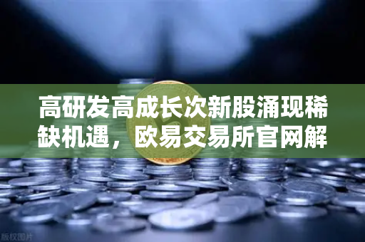 高研发高成长次新股涌现稀缺机遇，欧易交易所官网解析优质标的名单