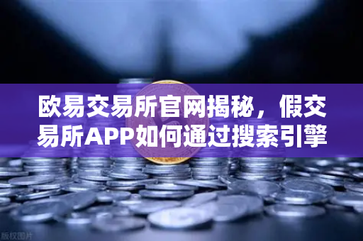 欧易交易所官网揭秘，假交易所APP如何通过搜索引擎广告进行骗局传播