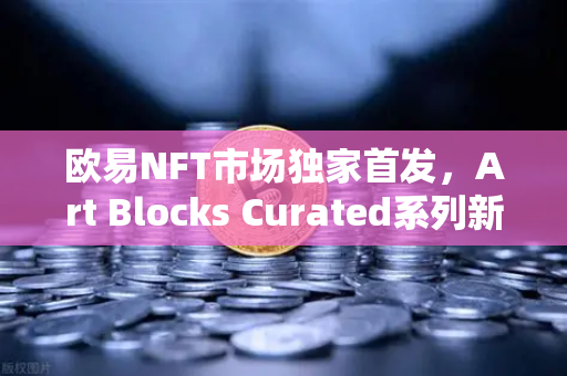 欧易NFT市场独家首发，Art Blocks Curated系列新艺术家作品，数字艺术收藏新纪元