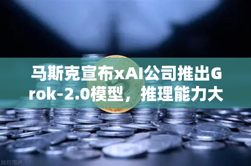 马斯克宣布xAI公司推出Grok-2.0模型，推理能力大幅提升，AI竞赛再掀波澜