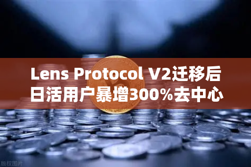 Lens Protocol V2迁移后日活用户暴增300%去中心化社交的新里程碑