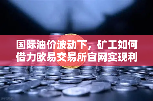 国际油价波动下，矿工如何借力欧易交易所官网实现利润突围？