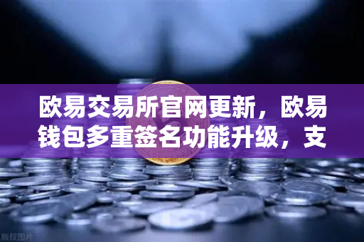 欧易交易所官网更新，欧易钱包多重签名功能升级，支持更多签名方与自定义规则