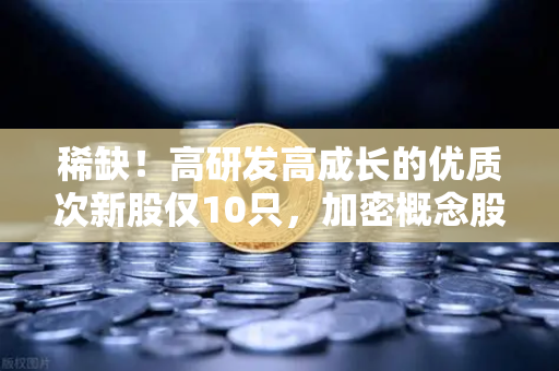 稀缺！高研发高成长的优质次新股仅10只，加密概念股名单出炉