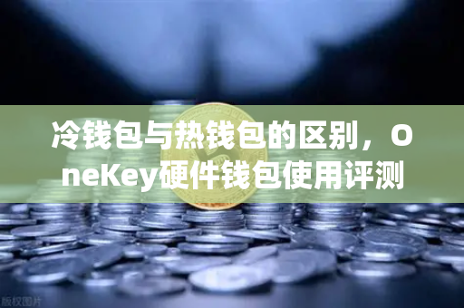 冷钱包与热钱包的区别，OneKey硬件钱包使用评测