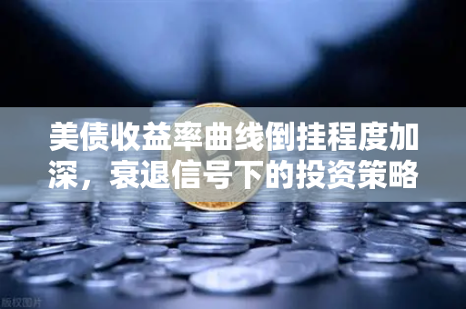美债收益率曲线倒挂程度加深，衰退信号下的投资策略与避险指南