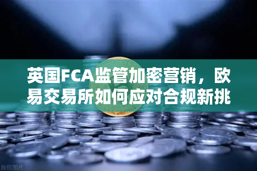 英国FCA监管加密营销，欧易交易所如何应对合规新挑战？