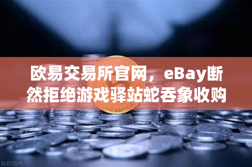 欧易交易所官网，eBay断然拒绝游戏驿站蛇吞象收购，555亿美元资金来源引爆质疑