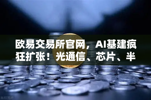 欧易交易所官网，AI基建疯狂扩张！光通信、芯片、半导体设备板块集体狂飙