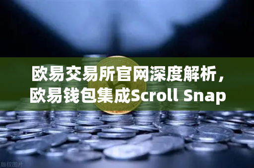 欧易交易所官网深度解析，欧易钱包集成Scroll Snap，体验基于zkEVM的Layer2新纪元