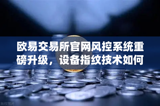 欧易交易所官网风控系统重磅升级，设备指纹技术如何精准狙击异常登录？