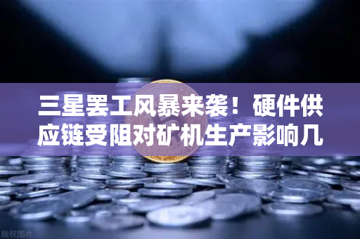 三星罢工风暴来袭！硬件供应链受阻对矿机生产影响几何？欧易交易所深度解析