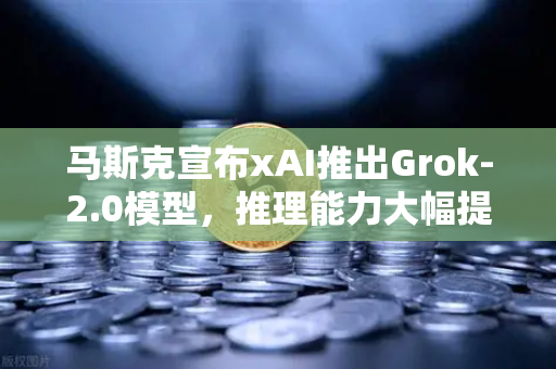 马斯克宣布xAI推出Grok-2.0模型，推理能力大幅提升，AI竞赛再升级