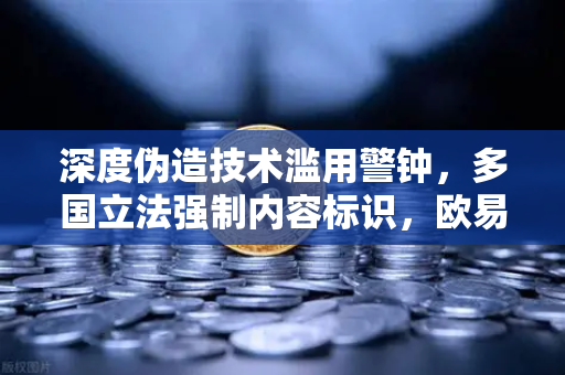 深度伪造技术滥用警钟，多国立法强制内容标识，欧易交易所下载用户需警惕AI骗局