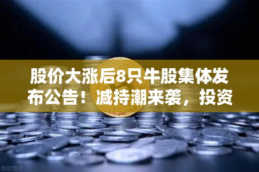股价大涨后8只牛股集体发布公告！减持潮来袭，投资者该如何应对？