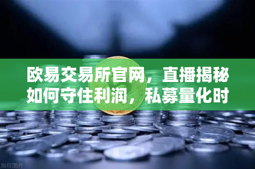 欧易交易所官网，直播揭秘如何守住利润，私募量化时代赚钱更难了吗？