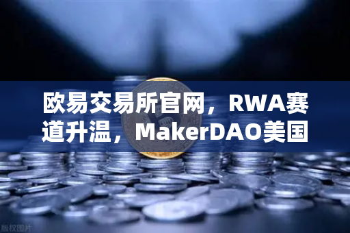 欧易交易所官网，RWA赛道升温，MakerDAO美国国债持仓创历史新高