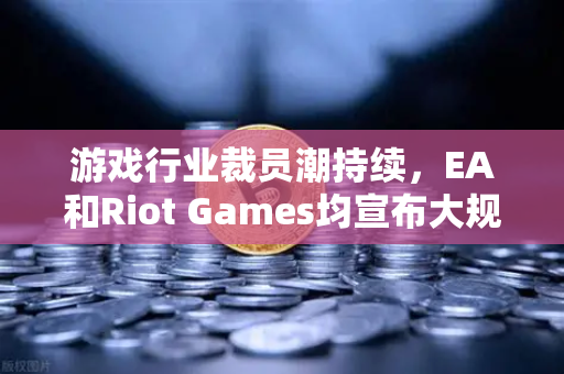 游戏行业裁员潮持续，EA和Riot Games均宣布大规模裁员，欧易交易所下载与行业动态解析