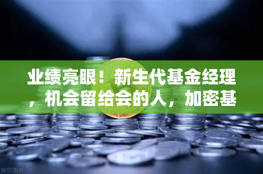 业绩亮眼！新生代基金经理，机会留给会的人，加密基金表现如何