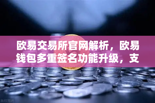欧易交易所官网解析，欧易钱包多重签名功能升级，支持更多签名方和自定义规则