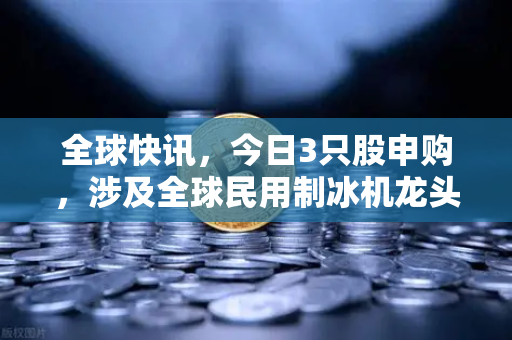 全球快讯，今日3只股申购，涉及全球民用制冰机龙头—投资新赛道需关注这些信号