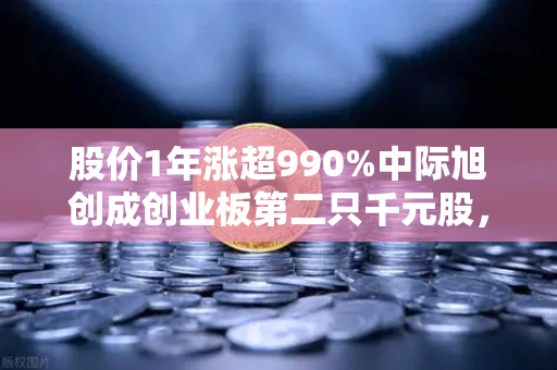股价1年涨超990%中际旭创成创业板第二只千元股，科技造富神话背后暗藏什么逻辑？