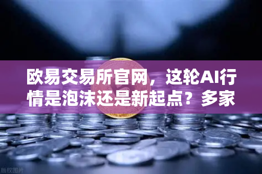 欧易交易所官网，这轮AI行情是泡沫还是新起点？多家卖方最新研判