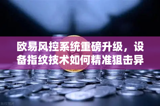 欧易风控系统重磅升级，设备指纹技术如何精准狙击异常登录？